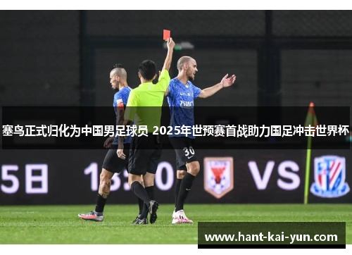 塞鸟正式归化为中国男足球员 2025年世预赛首战助力国足冲击世界杯