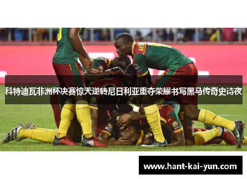 科特迪瓦非洲杯决赛惊天逆转尼日利亚重夺荣耀书写黑马传奇史诗夜